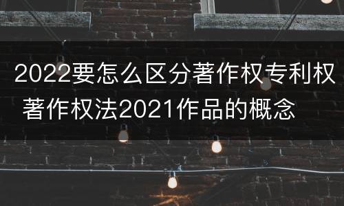 2022要怎么区分著作权专利权 著作权法2021作品的概念