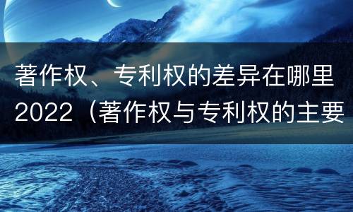 著作权、专利权的差异在哪里2022（著作权与专利权的主要区别是什么?）