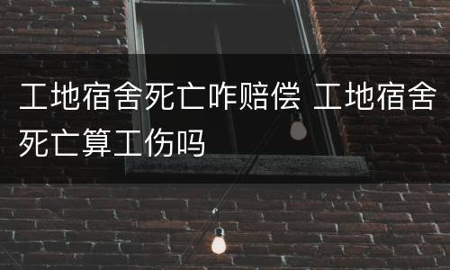 工地宿舍死亡咋赔偿 工地宿舍死亡算工伤吗
