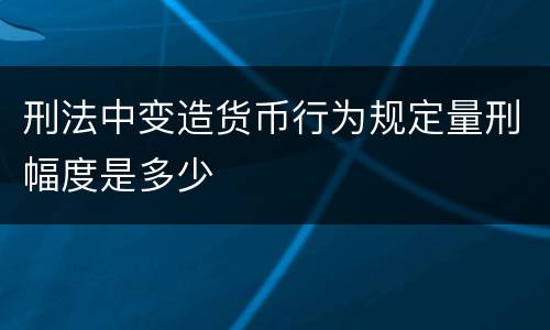 刑法中变造货币行为规定量刑幅度是多少