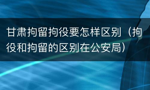 甘肃拘留拘役要怎样区别（拘役和拘留的区别在公安局）