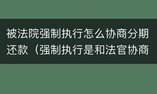 被法院强制执行怎么协商分期还款（强制执行是和法官协商还款吗）