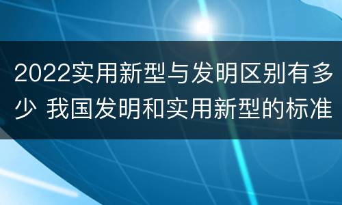 2022实用新型与发明区别有多少 我国发明和实用新型的标准