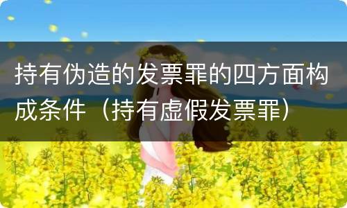 持有伪造的发票罪的四方面构成条件（持有虚假发票罪）