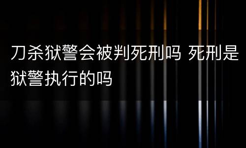刀杀狱警会被判死刑吗 死刑是狱警执行的吗