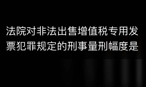 法院对非法出售增值税专用发票犯罪规定的刑事量刑幅度是什么