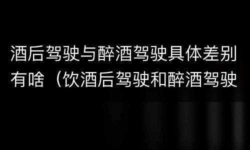酒后驾驶与醉酒驾驶具体差别有啥（饮酒后驾驶和醉酒驾驶的区别）