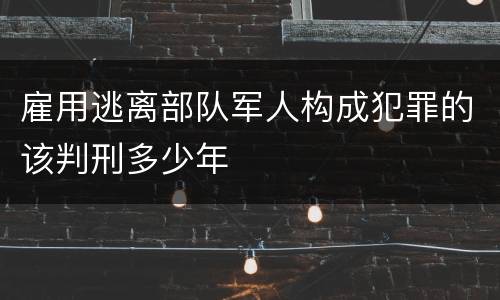 雇用逃离部队军人构成犯罪的该判刑多少年