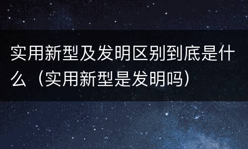 实用新型及发明区别到底是什么（实用新型是发明吗）