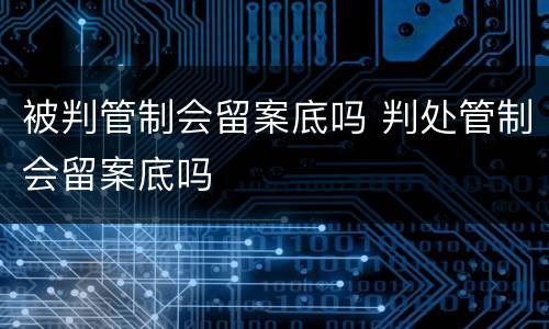 被判管制会留案底吗 判处管制会留案底吗
