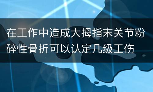 在工作中造成大拇指末关节粉碎性骨折可以认定几级工伤