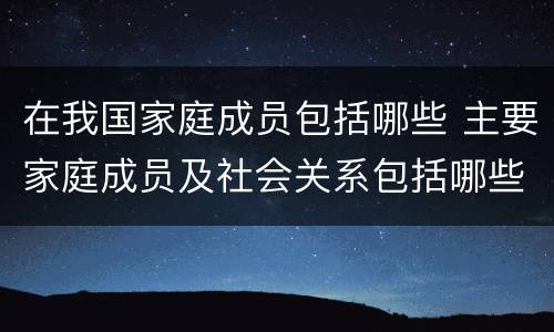 在我国家庭成员包括哪些 主要家庭成员及社会关系包括哪些