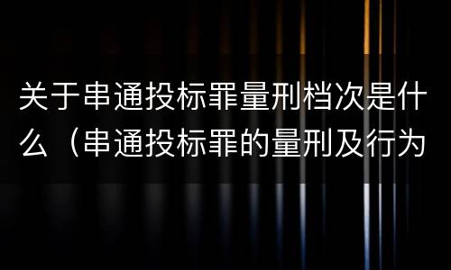 关于串通投标罪量刑档次是什么（串通投标罪的量刑及行为表现）