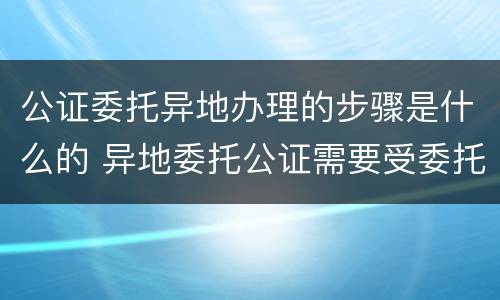 公证委托异地办理的步骤是什么的 异地委托公证需要受委托人资料