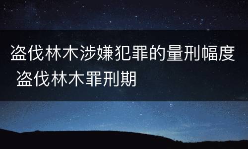 盗伐林木涉嫌犯罪的量刑幅度 盗伐林木罪刑期