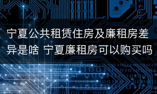 宁夏公共租赁住房及廉租房差异是啥 宁夏廉租房可以购买吗