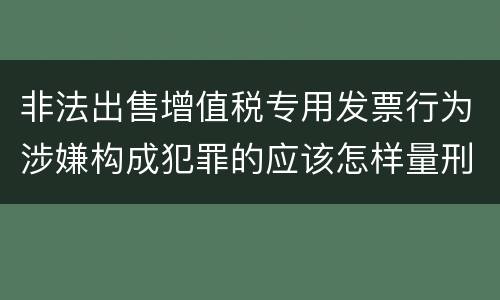 非法出售增值税专用发票行为涉嫌构成犯罪的应该怎样量刑