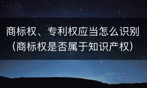 商标权、专利权应当怎么识别（商标权是否属于知识产权）
