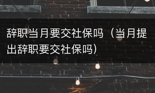 辞职当月要交社保吗（当月提出辞职要交社保吗）