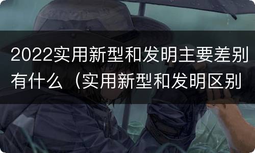 2022实用新型和发明主要差别有什么（实用新型和发明区别）