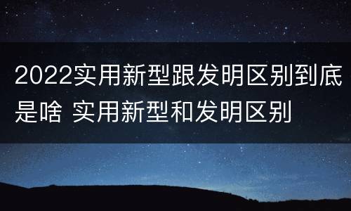 2022实用新型跟发明区别到底是啥 实用新型和发明区别