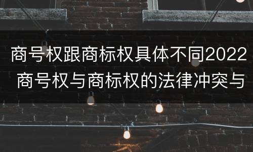 商号权跟商标权具体不同2022 商号权与商标权的法律冲突与解决