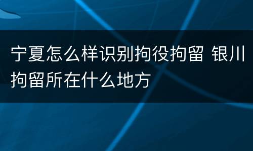 宁夏怎么样识别拘役拘留 银川拘留所在什么地方