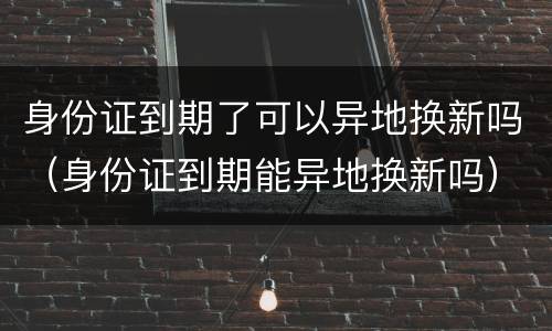 身份证到期了可以异地换新吗（身份证到期能异地换新吗）