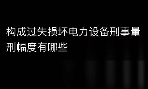 构成过失损坏电力设备刑事量刑幅度有哪些