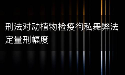 刑法对动植物检疫徇私舞弊法定量刑幅度
