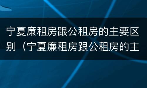 宁夏廉租房跟公租房的主要区别（宁夏廉租房跟公租房的主要区别在哪）