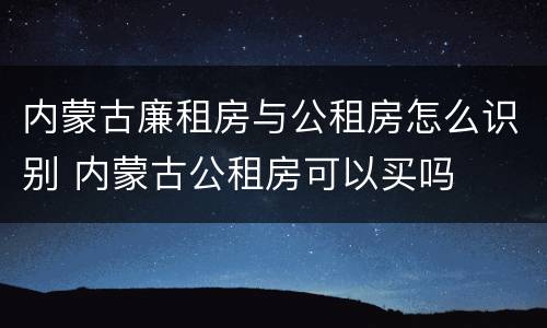 内蒙古廉租房与公租房怎么识别 内蒙古公租房可以买吗