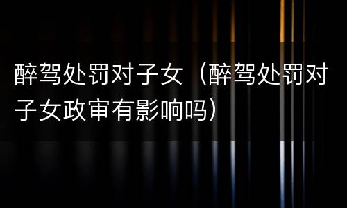 醉驾处罚对子女（醉驾处罚对子女政审有影响吗）