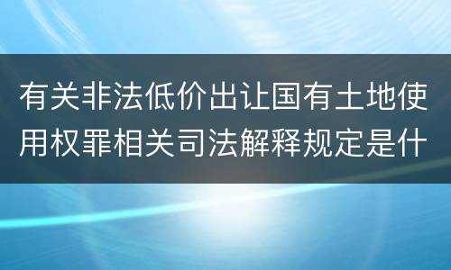 有关非法低价出让国有土地使用权罪相关司法解释规定是什么