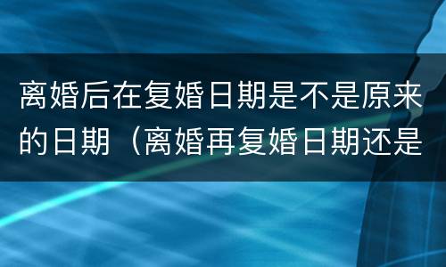 离婚后在复婚日期是不是原来的日期（离婚再复婚日期还是跟之前的一样吗?）