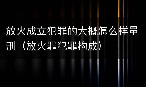 放火成立犯罪的大概怎么样量刑（放火罪犯罪构成）