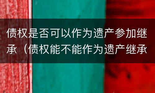 债权是否可以作为遗产参加继承（债权能不能作为遗产继承）