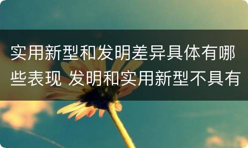 实用新型和发明差异具体有哪些表现 发明和实用新型不具有什么特性