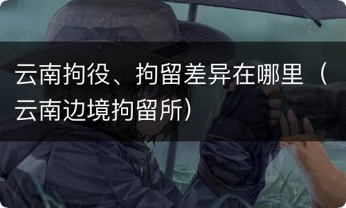 云南拘役、拘留差异在哪里（云南边境拘留所）