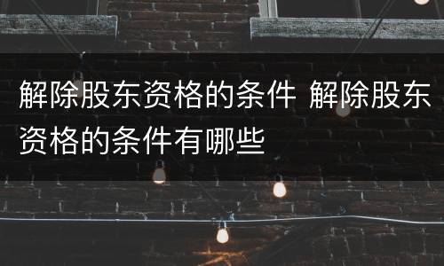 解除股东资格的条件 解除股东资格的条件有哪些