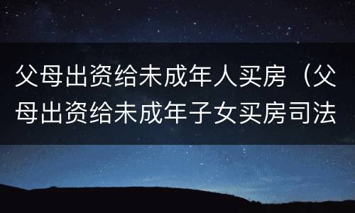 父母出资给未成年人买房（父母出资给未成年子女买房司法解释）