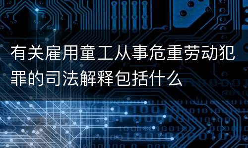 有关雇用童工从事危重劳动犯罪的司法解释包括什么