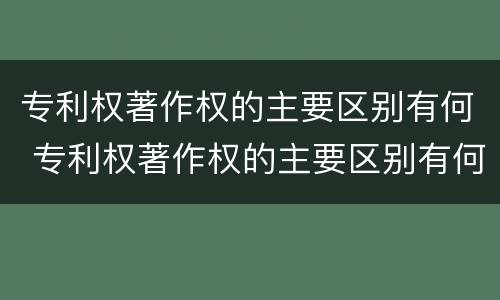 专利权著作权的主要区别有何 专利权著作权的主要区别有何不同