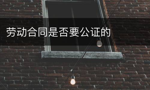 劳动合同是否要公证的