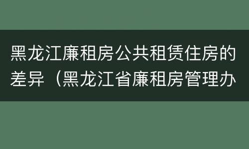 黑龙江廉租房公共租赁住房的差异（黑龙江省廉租房管理办法）