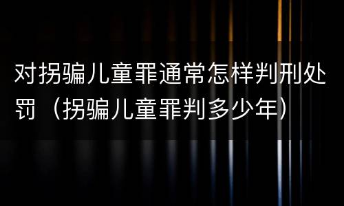 对拐骗儿童罪通常怎样判刑处罚（拐骗儿童罪判多少年）