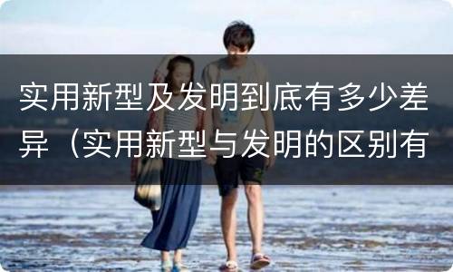 实用新型及发明到底有多少差异（实用新型与发明的区别有哪些）