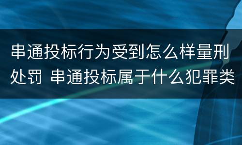串通投标行为受到怎么样量刑处罚 串通投标属于什么犯罪类型