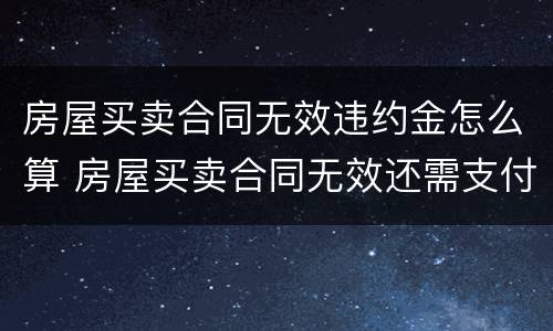 房屋买卖合同无效违约金怎么算 房屋买卖合同无效还需支付违约金吗