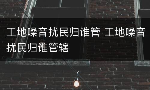 工地噪音扰民归谁管 工地噪音扰民归谁管辖